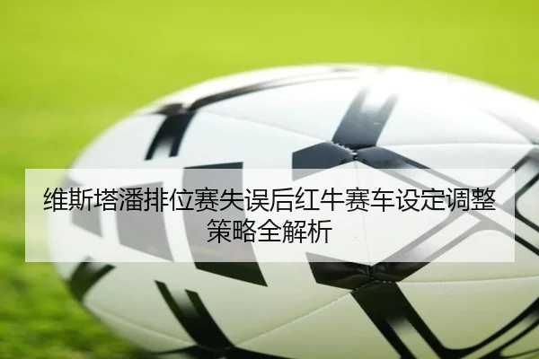 维斯塔潘排位赛失误后红牛赛车设定调整策略全解析