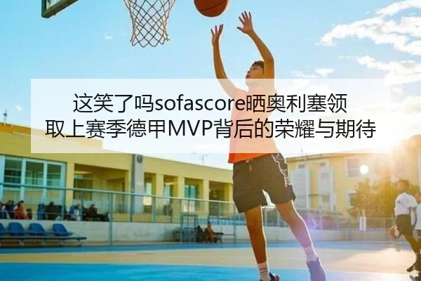 这笑了吗sofascore晒奥利塞领取上赛季德甲MVP背后的荣耀与期待